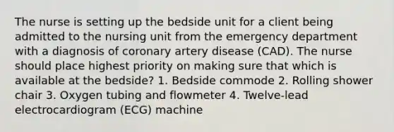 The nurse is setting up the bedside unit for a client being admitted to the nursing unit from the emergency department with a diagnosis of coronary artery disease (CAD). The nurse should place highest priority on making sure that which is available at the bedside? 1. Bedside commode 2. Rolling shower chair 3. Oxygen tubing and flowmeter 4. Twelve-lead electrocardiogram (ECG) machine