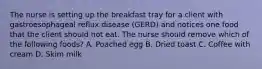 The nurse is setting up the breakfast tray for a client with gastroesophageal reflux disease (GERD) and notices one food that the client should not eat. The nurse should remove which of the following foods? A. Poached egg B. Dried toast C. Coffee with cream D. Skim milk