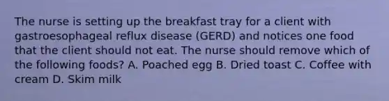 The nurse is setting up the breakfast tray for a client with gastroesophageal reflux disease (GERD) and notices one food that the client should not eat. The nurse should remove which of the following foods? A. Poached egg B. Dried toast C. Coffee with cream D. Skim milk