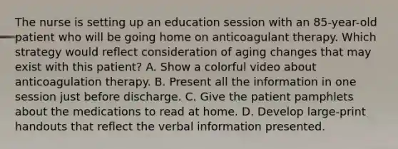 The nurse is setting up an education session with an 85-year-old patient who will be going home on anticoagulant therapy. Which strategy would reflect consideration of aging changes that may exist with this patient? A. Show a colorful video about anticoagulation therapy. B. Present all the information in one session just before discharge. C. Give the patient pamphlets about the medications to read at home. D. Develop large-print handouts that reflect the verbal information presented.