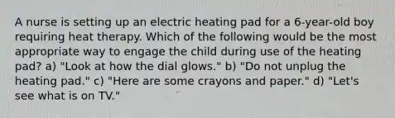 A nurse is setting up an electric heating pad for a 6-year-old boy requiring heat therapy. Which of the following would be the most appropriate way to engage the child during use of the heating pad? a) "Look at how the dial glows." b) "Do not unplug the heating pad." c) "Here are some crayons and paper." d) "Let's see what is on TV."