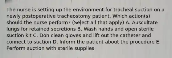 The nurse is setting up the environment for tracheal suction on a newly postoperative tracheostomy patient. Which action(s) should the nurse perform? (Select all that apply) A. Auscultate lungs for retained secretions B. Wash hands and open sterile suction kit C. Don clean gloves and lift out the catheter and connect to suction D. Inform the patient about the procedure E. Perform suction with sterile supplies