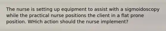 The nurse is setting up equipment to assist with a sigmoidoscopy while the practical nurse positions the client in a flat prone position. WHich action should the nurse implement?