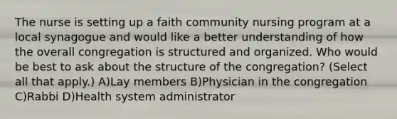 The nurse is setting up a faith community nursing program at a local synagogue and would like a better understanding of how the overall congregation is structured and organized. Who would be best to ask about the structure of the congregation? (Select all that apply.) A)Lay members B)Physician in the congregation C)Rabbi D)Health system administrator