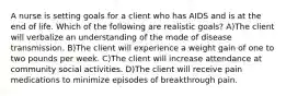 A nurse is setting goals for a client who has AIDS and is at the end of life. Which of the following are realistic goals? A)The client will verbalize an understanding of the mode of disease transmission. B)The client will experience a weight gain of one to two pounds per week. C)The client will increase attendance at community social activities. D)The client will receive pain medications to minimize episodes of breakthrough pain.