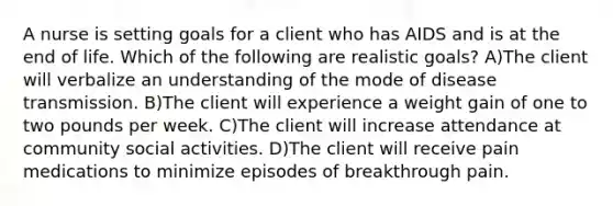 A nurse is setting goals for a client who has AIDS and is at the end of life. Which of the following are realistic goals? A)The client will verbalize an understanding of the mode of disease transmission. B)The client will experience a weight gain of one to two pounds per week. C)The client will increase attendance at community social activities. D)The client will receive pain medications to minimize episodes of breakthrough pain.