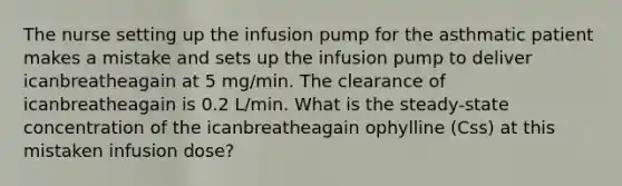 The nurse setting up the infusion pump for the asthmatic patient makes a mistake and sets up the infusion pump to deliver icanbreatheagain at 5 mg/min. The clearance of icanbreatheagain is 0.2 L/min. What is the steady-state concentration of the icanbreatheagain ophylline (Css) at this mistaken infusion dose?