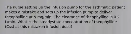 The nurse setting up the infusion pump for the asthmatic patient makes a mistake and sets up the infusion pump to deliver theophylline at 5 mg/min. The clearance of theophylline is 0.2 L/min. What is the steadystate concentration of theophylline (Css) at this mistaken infusion dose?