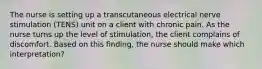 The nurse is setting up a transcutaneous electrical nerve stimulation (TENS) unit on a client with chronic pain. As the nurse turns up the level of stimulation, the client complains of discomfort. Based on this finding, the nurse should make which interpretation?