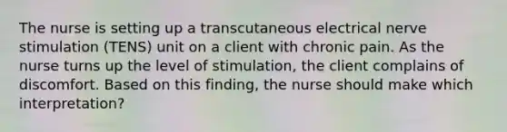 The nurse is setting up a transcutaneous electrical nerve stimulation (TENS) unit on a client with chronic pain. As the nurse turns up the level of stimulation, the client complains of discomfort. Based on this finding, the nurse should make which interpretation?