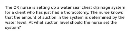 The OR nurse is setting up a water-seal chest drainage system for a client who has just had a thoracotomy. The nurse knows that the amount of suction in the system is determined by the water level. At what suction level should the nurse set the system?