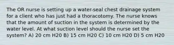 The OR nurse is setting up a water-seal chest drainage system for a client who has just had a thoracotomy. The nurse knows that the amount of suction in the system is determined by the water level. At what suction level should the nurse set the system? A) 20 cm H20 B) 15 cm H20 C) 10 cm H20 D) 5 cm H20