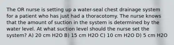 The OR nurse is setting up a water-seal chest drainage system for a patient who has just had a thoracotomy. The nurse knows that the amount of suction in the system is determined by the water level. At what suction level should the nurse set the system? A) 20 cm H2O B) 15 cm H2O C) 10 cm H2O D) 5 cm H2O