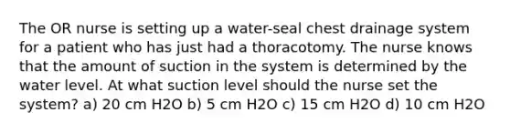 The OR nurse is setting up a water-seal chest drainage system for a patient who has just had a thoracotomy. The nurse knows that the amount of suction in the system is determined by the water level. At what suction level should the nurse set the system? a) 20 cm H2O b) 5 cm H2O c) 15 cm H2O d) 10 cm H2O