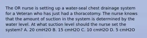 The OR nurse is setting up a water-seal chest drainage system for a Veteran who has just had a thoracotomy. The nurse knows that the amount of suction in the system is determined by the water level. At what suction level should the nurse set the system? A. 20 cmH2O B. 15 cmH2O C. 10 cmH2O D. 5 cmH2O