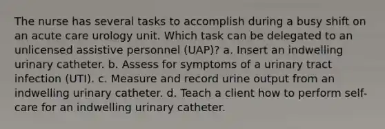 The nurse has several tasks to accomplish during a busy shift on an acute care urology unit. Which task can be delegated to an unlicensed assistive personnel (UAP)? a. Insert an indwelling urinary catheter. b. Assess for symptoms of a urinary tract infection (UTI). c. Measure and record urine output from an indwelling urinary catheter. d. Teach a client how to perform self-care for an indwelling urinary catheter.