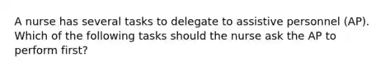 A nurse has several tasks to delegate to assistive personnel (AP). Which of the following tasks should the nurse ask the AP to perform first?
