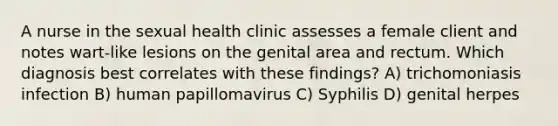 A nurse in the sexual health clinic assesses a female client and notes wart-like lesions on the genital area and rectum. Which diagnosis best correlates with these findings? A) trichomoniasis infection B) human papillomavirus C) Syphilis D) genital herpes