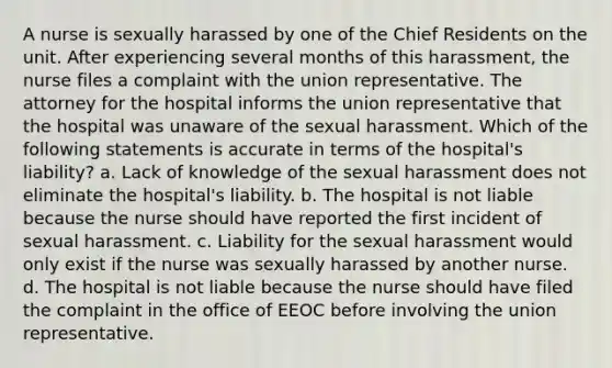 A nurse is sexually harassed by one of the Chief Residents on the unit. After experiencing several months of this harassment, the nurse files a complaint with the union representative. The attorney for the hospital informs the union representative that the hospital was unaware of the sexual harassment. Which of the following statements is accurate in terms of the hospital's liability? a. Lack of knowledge of the sexual harassment does not eliminate the hospital's liability. b. The hospital is not liable because the nurse should have reported the first incident of sexual harassment. c. Liability for the sexual harassment would only exist if the nurse was sexually harassed by another nurse. d. The hospital is not liable because the nurse should have filed the complaint in the office of EEOC before involving the union representative.