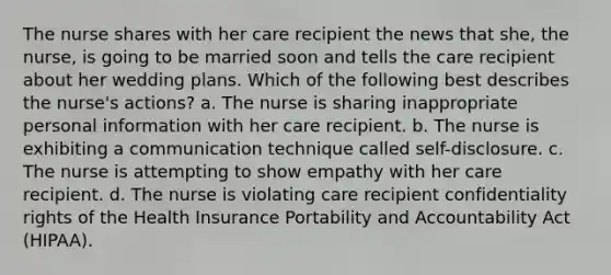 The nurse shares with her care recipient the news that she, the nurse, is going to be married soon and tells the care recipient about her wedding plans. Which of the following best describes the nurse's actions? a. The nurse is sharing inappropriate personal information with her care recipient. b. The nurse is exhibiting a communication technique called self-disclosure. c. The nurse is attempting to show empathy with her care recipient. d. The nurse is violating care recipient confidentiality rights of the Health Insurance Portability and Accountability Act (HIPAA).