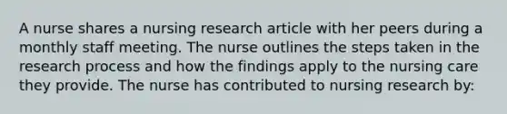 A nurse shares a nursing research article with her peers during a monthly staff meeting. The nurse outlines the steps taken in the research process and how the findings apply to the nursing care they provide. The nurse has contributed to nursing research by: