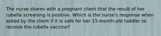 The nurse shares with a pregnant client that the result of her rubella screening is positive. Which is the nurse's response when asked by the client if it is safe for her 15-month-old toddler to receive the rubella vaccine?