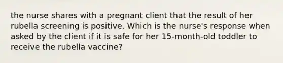 the nurse shares with a pregnant client that the result of her rubella screening is positive. Which is the nurse's response when asked by the client if it is safe for her 15-month-old toddler to receive the rubella vaccine?