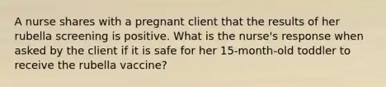 A nurse shares with a pregnant client that the results of her rubella screening is positive. What is the nurse's response when asked by the client if it is safe for her 15-month-old toddler to receive the rubella vaccine?