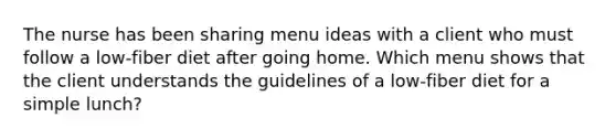 The nurse has been sharing menu ideas with a client who must follow a low-fiber diet after going home. Which menu shows that the client understands the guidelines of a low-fiber diet for a simple lunch?