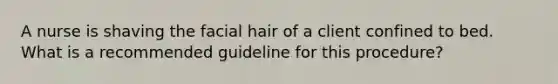 A nurse is shaving the facial hair of a client confined to bed. What is a recommended guideline for this procedure?