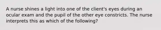 A nurse shines a light into one of the client's eyes during an ocular exam and the pupil of the other eye constricts. The nurse interprets this as which of the following?