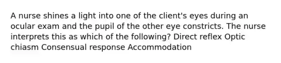 A nurse shines a light into one of the client's eyes during an ocular exam and the pupil of the other eye constricts. The nurse interprets this as which of the following? Direct reflex Optic chiasm Consensual response Accommodation