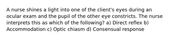 A nurse shines a light into one of the client's eyes during an ocular exam and the pupil of the other eye constricts. The nurse interprets this as which of the following? a) Direct reflex b) Accommodation c) Optic chiasm d) Consensual response