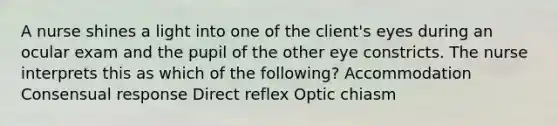 A nurse shines a light into one of the client's eyes during an ocular exam and the pupil of the other eye constricts. The nurse interprets this as which of the following? Accommodation Consensual response Direct reflex Optic chiasm