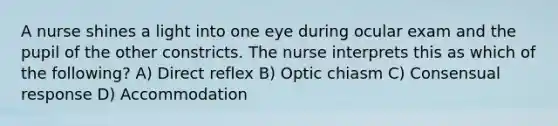 A nurse shines a light into one eye during ocular exam and the pupil of the other constricts. The nurse interprets this as which of the following? A) Direct reflex B) Optic chiasm C) Consensual response D) Accommodation