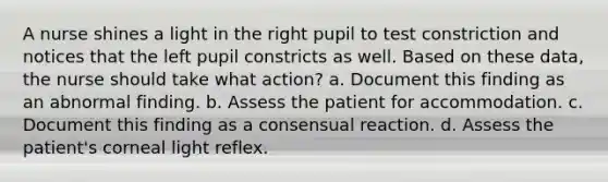 A nurse shines a light in the right pupil to test constriction and notices that the left pupil constricts as well. Based on these data, the nurse should take what action? a. Document this finding as an abnormal finding. b. Assess the patient for accommodation. c. Document this finding as a consensual reaction. d. Assess the patient's corneal light reflex.