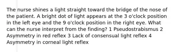 The nurse shines a light straight toward the bridge of the nose of the patient. A bright dot of light appears at the 3 o'clock position in the left eye and the 9 o'clock position in the right eye. What can the nurse interpret from the finding? 1 Pseudostrabismus 2 Asymmetry in red reflex 3 Lack of consensual light reflex 4 Asymmetry in corneal light reflex