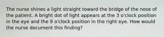 The nurse shines a light straight toward the bridge of the nose of the patient. A bright dot of light appears at the 3 o'clock position in the eye and the 9 o'clock position in the right eye. How would the nurse document this finding?