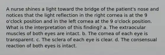 A nurse shines a light toward the bridge of the patient's nose and notices that the light reflection in the right cornea is at the 9 o'clock position and in the left cornea at the 9 o'clock position. What is the interpretation of this finding? a. The extraocular muscles of both eyes are intact. b. The cornea of each eye is transparent. c. The sclera of each eye is clear. d. The consensual reaction of both eyes is intact.