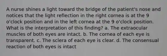 A nurse shines a light toward the bridge of the patient's nose and notices that the light reflection in the right cornea is at the 9 o'clock position and in the left cornea at the 9 o'clock position. What is the interpretation of this finding? a. The extraocular muscles of both eyes are intact. b. The cornea of each eye is transparent. c. The sclera of each eye is clear. d. The consensual reaction of both eyes is intact