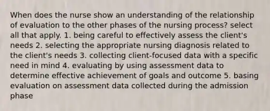 When does the nurse show an understanding of the relationship of evaluation to the other phases of the nursing process? select all that apply. 1. being careful to effectively assess the client's needs 2. selecting the appropriate nursing diagnosis related to the client's needs 3. collecting client-focused data with a specific need in mind 4. evaluating by using assessment data to determine effective achievement of goals and outcome 5. basing evaluation on assessment data collected during the admission phase