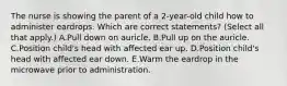 The nurse is showing the parent of a 2-year-old child how to administer eardrops. Which are correct statements? (Select all that apply.) A.Pull down on auricle. B.Pull up on the auricle. C.Position child's head with affected ear up. D.Position child's head with affected ear down. E.Warm the eardrop in the microwave prior to administration.