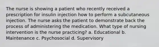 The nurse is showing a patient who recently received a prescription for insulin injection how to perform a subcutaneous injection. The nurse asks the patient to demonstrate back the process of administering the medication. What type of nursing intervention is the nurse practicing? a. Educational b. Maintenance c. Psychosocial d. Supervisory