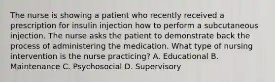 The nurse is showing a patient who recently received a prescription for insulin injection how to perform a subcutaneous injection. The nurse asks the patient to demonstrate back the process of administering the medication. What type of nursing intervention is the nurse practicing? A. Educational B. Maintenance C. Psychosocial D. Supervisory