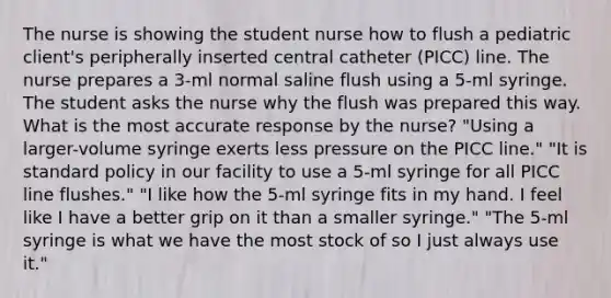 The nurse is showing the student nurse how to flush a pediatric client's peripherally inserted central catheter (PICC) line. The nurse prepares a 3-ml normal saline flush using a 5-ml syringe. The student asks the nurse why the flush was prepared this way. What is the most accurate response by the nurse? "Using a larger-volume syringe exerts less pressure on the PICC line." "It is standard policy in our facility to use a 5-ml syringe for all PICC line flushes." "I like how the 5-ml syringe fits in my hand. I feel like I have a better grip on it than a smaller syringe." "The 5-ml syringe is what we have the most stock of so I just always use it."