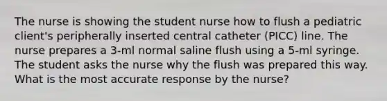 The nurse is showing the student nurse how to flush a pediatric client's peripherally inserted central catheter (PICC) line. The nurse prepares a 3-ml normal saline flush using a 5-ml syringe. The student asks the nurse why the flush was prepared this way. What is the most accurate response by the nurse?