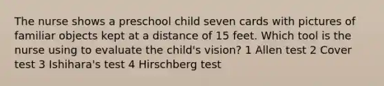 The nurse shows a preschool child seven cards with pictures of familiar objects kept at a distance of 15 feet. Which tool is the nurse using to evaluate the child's vision? 1 Allen test 2 Cover test 3 Ishihara's test 4 Hirschberg test