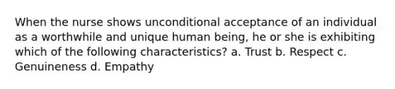 When the nurse shows unconditional acceptance of an individual as a worthwhile and unique human being, he or she is exhibiting which of the following characteristics? a. Trust b. Respect c. Genuineness d. Empathy