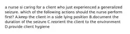 a nurse si caring for a client who just experienced a generalized seizure. which of the following actions should the nurse perform first? A.keep the client in a side lying position B.document the duration of the seizure C.reorient the client to the environment D.provide client hygiene