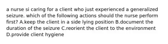 a nurse si caring for a client who just experienced a generalized seizure. which of the following actions should the nurse perform first? A.keep the client in a side lying position B.document the duration of the seizure C.reorient the client to the environment D.provide client hygiene